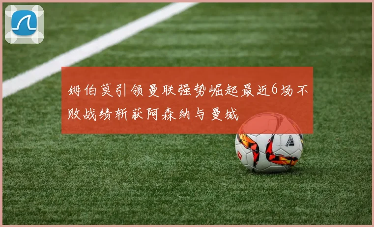 姆伯莫引领曼联强势崛起最近6场不败战绩斩获阿森纳与曼城