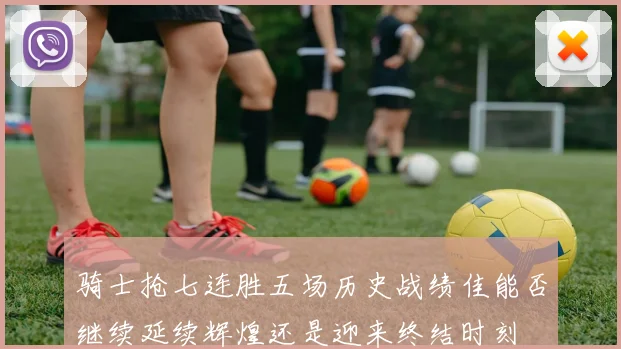 骑士抢七连胜五场历史战绩佳能否继续延续辉煌还是迎来终结时刻