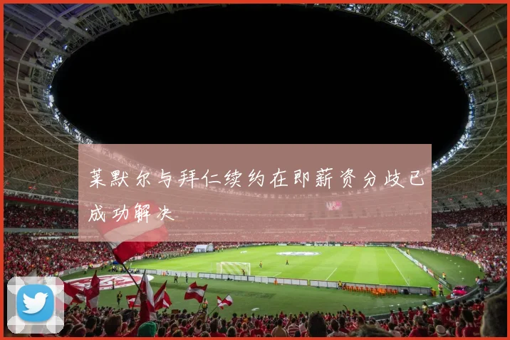 莱默尔与拜仁续约在即薪资分歧已成功解决