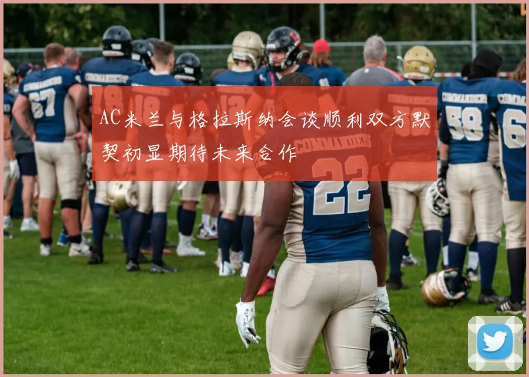 AC米兰与格拉斯纳会谈顺利双方默契初显期待未来合作