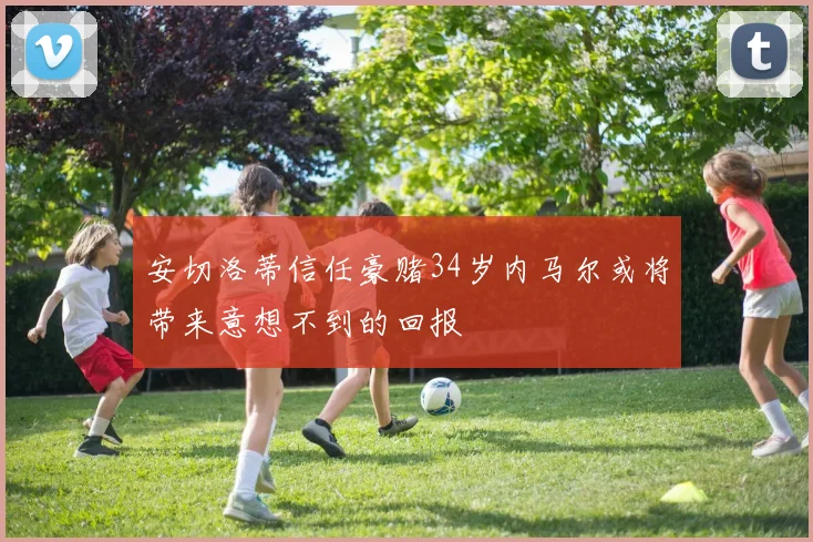 安切洛蒂信任豪赌34岁内马尔或将带来意想不到的回报