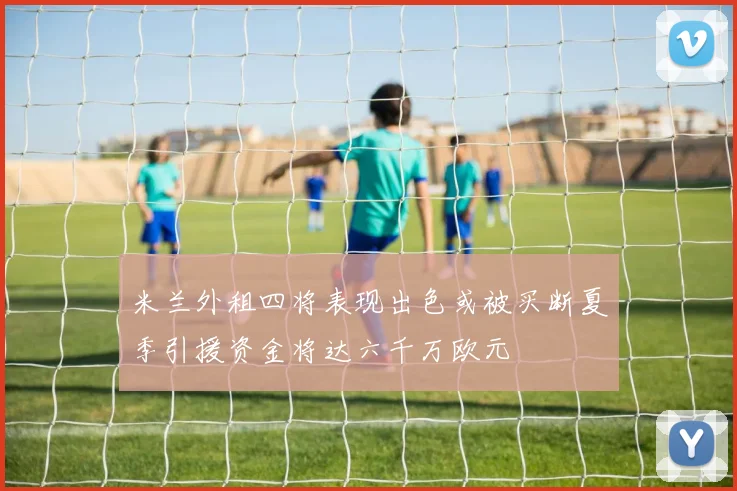 米兰外租四将表现出色或被买断夏季引援资金将达六千万欧元