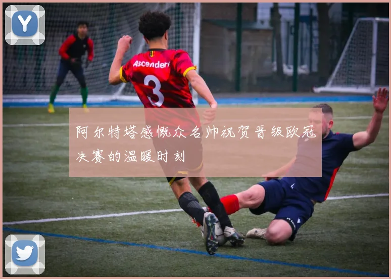 阿尔特塔感慨众名帅祝贺晋级欧冠决赛的温暖时刻