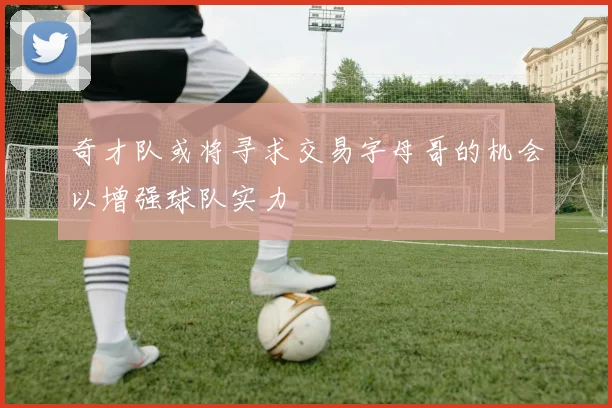 奇才队或将寻求交易字母哥的机会以增强球队实力