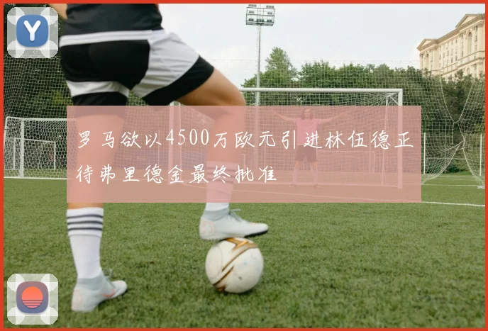 罗马欲以4500万欧元引进林伍德正待弗里德金最终批准